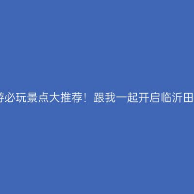 临沂旅游必玩景点大推荐！跟我一起开启临沂田园之旅