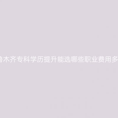 乌鲁木齐专科学历提升能选哪些职业费用多少