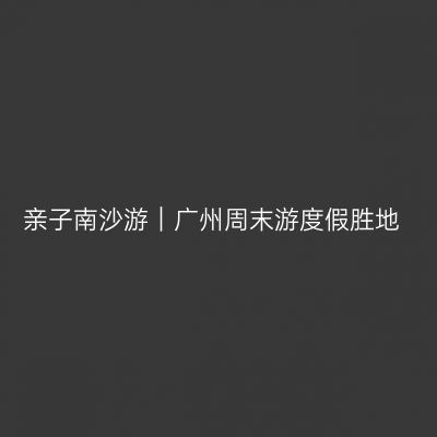 亲子南沙游｜广州周末游度假胜地