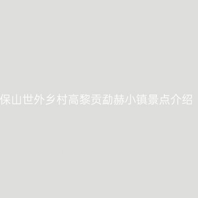 保山世外乡村高黎贡勐赫小镇景点介绍