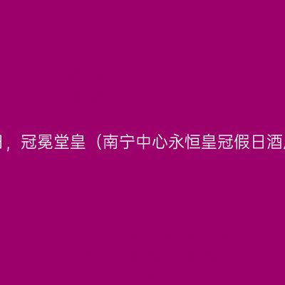假以时日，冠冕堂皇（南宁中心永恒皇冠假日酒店体验）