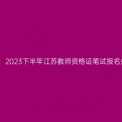 公告已出！2023下半年江苏教师资格证笔试报名条件公布