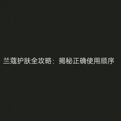 兰蔻护肤全攻略：揭秘正确使用顺序
