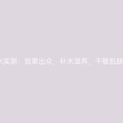 兰蔻粉水实测：效果出众，补水滋养，干敏肌肤的福音
