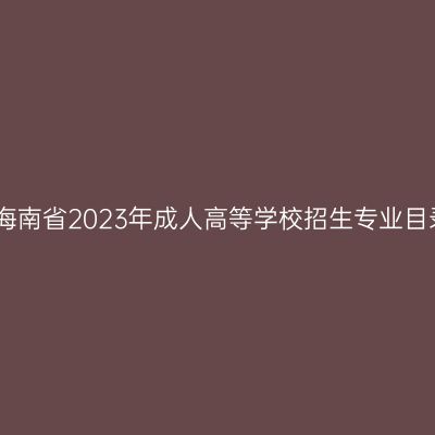 关于公布海南省2023年成人高等学校招生专业目录的公告