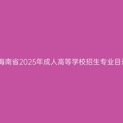 关于公布海南省2025年成人高等学校招生专业目录的公告