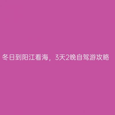 冬日到阳江看海，3天2晚自驾游攻略