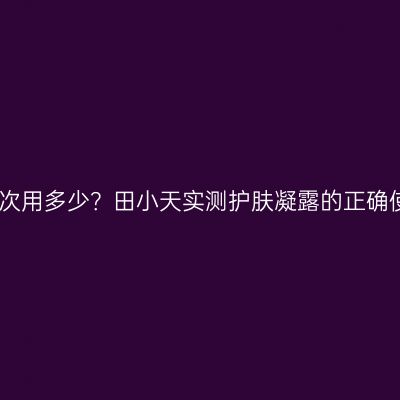 凝露一次用多少？田小天实测护肤凝露的正确使用量