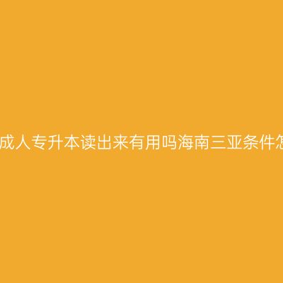 初中文凭成人专升本读出来有用吗海南三亚条件怎么判断