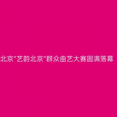 北京“艺韵北京”群众曲艺大赛圆满落幕