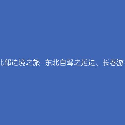 北部边境之旅--东北自驾之延边、长春游