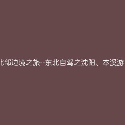 北部边境之旅--东北自驾之沈阳、本溪游