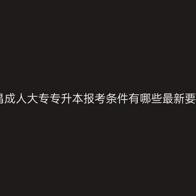 南昌成人大专专升本报考条件有哪些最新要求