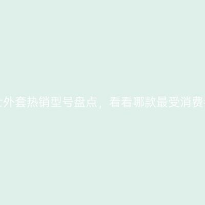 卡宾男士外套热销型号盘点，看看哪款最受消费者喜爱！
