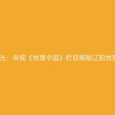 历史之光：央视《地理中国》栏目揭秘辽阳地理之谜