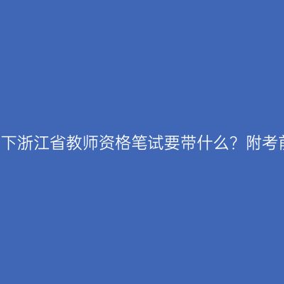 参加24下浙江省教师资格笔试要带什么？附考前提醒