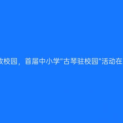 古琴艺术绽放校园，首届中小学“古琴驻校园”活动在京圆满落幕