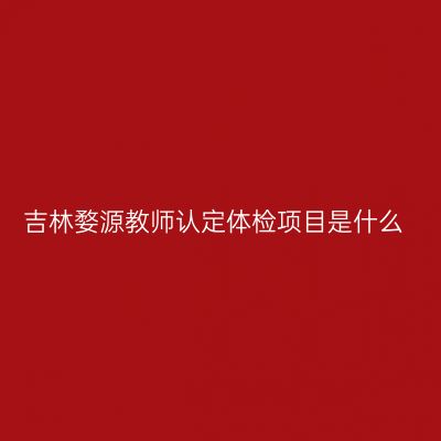 吉林婺源教师认定体检项目是什么