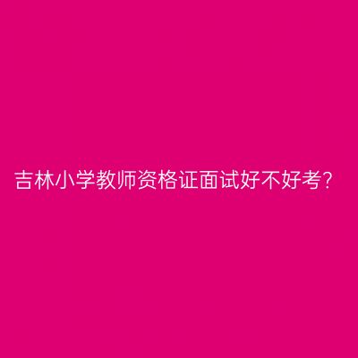 吉林小学教师资格证面试好不好考？