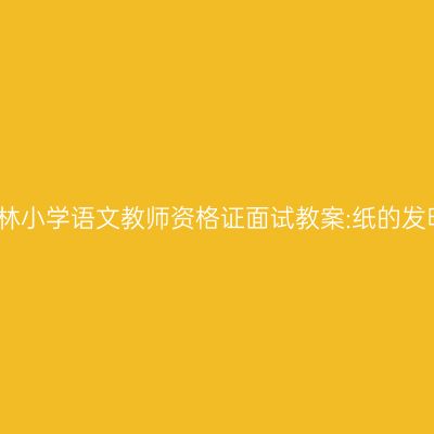 吉林小学语文教师资格证面试教案:纸的发明
