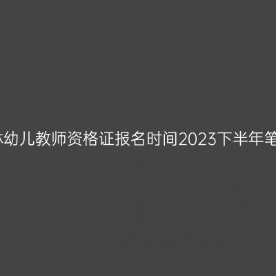 吉林幼儿教师资格证报名时间2023下半年笔试