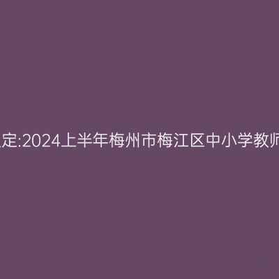 吉林教师资格认定:2024上半年梅州市梅江区中小学教师资格认定公告