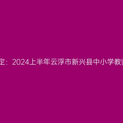 吉林教师资格认定：2024上半年云浮市新兴县中小学教师资格认定公告