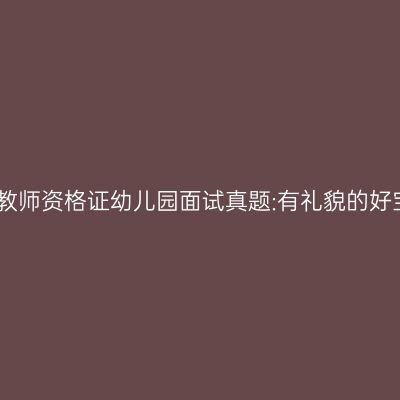 吉林教师资格证幼儿园面试真题:有礼貌的好宝宝