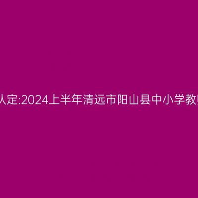 吉林教师资格证认定:2024上半年清远市阳山县中小学教师资格认定公告