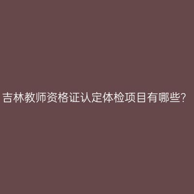 吉林教师资格证认定体检项目有哪些？