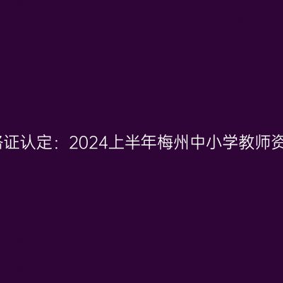 吉林教师资格证认定：2024上半年梅州中小学教师资格认定公告