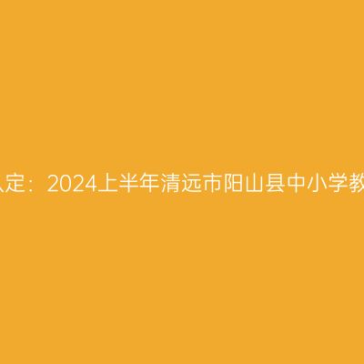吉林教师资格证认定：2024上半年清远市阳山县中小学教师资格认定公告