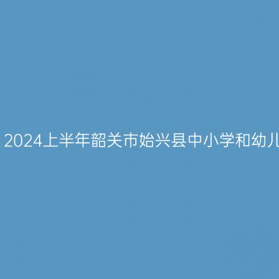 吉林教师资格证认定：2024上半年韶关市始兴县中小学和幼儿园教师资格认定公告