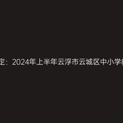 吉林教师资格证认定：2024年上半年云浮市云城区中小学教师资格认定公告