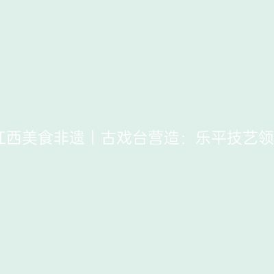 听见江西美食非遗丨古戏台营造：乐平技艺领风骚
