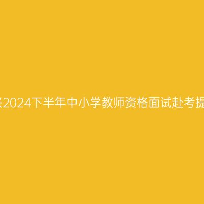 嘉兴2024下半年中小学教师资格面试赴考提醒