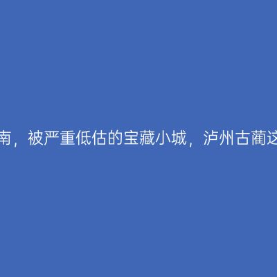 四川之南，被严重低估的宝藏小城，泸州古蔺这么玩！