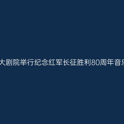 国家大剧院举行纪念红军长征胜利80周年音乐会