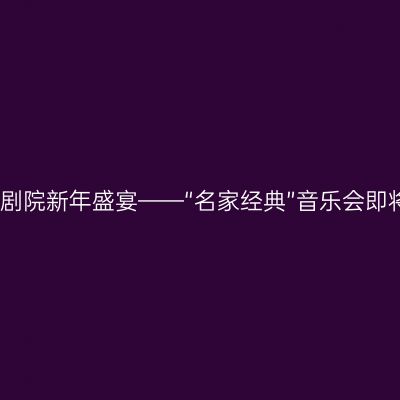 国家大剧院新年盛宴——“名家经典”音乐会即将奏响