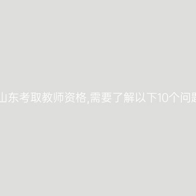 在山东考取教师资格,需要了解以下10个问题!
