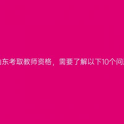 在山东考取教师资格，需要了解以下10个问题！