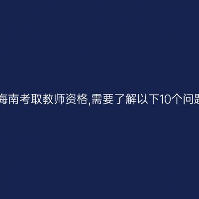 在海南考取教师资格,需要了解以下10个问题!