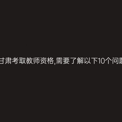 在甘肃考取教师资格,需要了解以下10个问题!