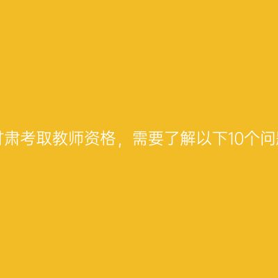 在甘肃考取教师资格，需要了解以下10个问题！