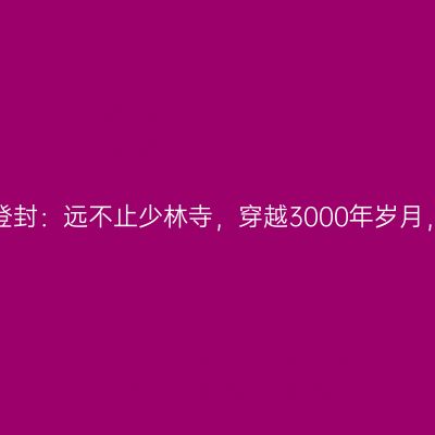 天地之中漫品登封：远不止少林寺，穿越3000年岁月，与历史对话！