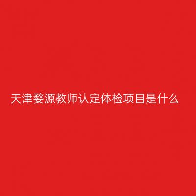 天津婺源教师认定体检项目是什么