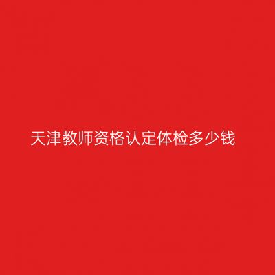 天津教师资格认定体检多少钱
