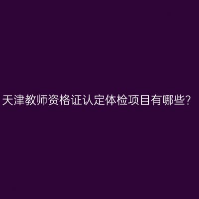 天津教师资格证认定体检项目有哪些？