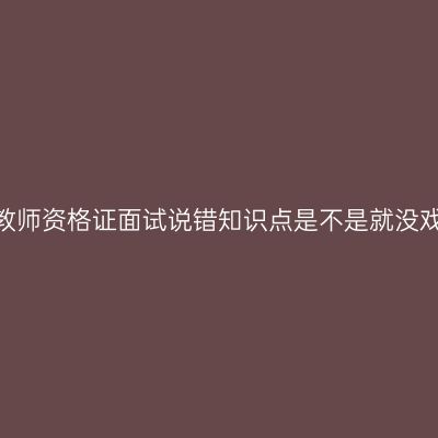 天津教师资格证面试说错知识点是不是就没戏了？