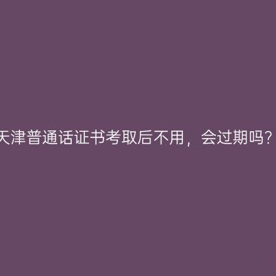 天津普通话证书考取后不用，会过期吗？